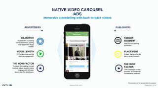 ©INMOBI 2016www.inmobi.com
TARGET
SEGMENT
Ideal for non-gaming
publishers.
PLACEMENT
In-feed: place within the
app’s content stream.
NATIVE VIDEO CAROUSEL
ADS
Immersive videotelling with back-to-back videos
ADVERTISERS PUBLISHERS
OBJECTIVE
Suitable for increasing
brand awareness, driving
re-engagement & app
installs.
VIDEO LENGTH
5-10s recommended for
optimal engagement.
THE WOW FACTOR
Evolved Storytelling through
multiple videos powers higher
engagement & brand-
awareness for advertisers.
THE WOW
FACTOR
The multi-touch format
provides an enhanced
monetization potential.
*All examples are for representational purposes
 