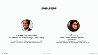 ©INMOBI 2016www.inmobi.com
SPEAKERS
Srinivas (KC) Chaitanya
Vice President and General Manager, Global Gaming
Srinivas KC heads the global gaming business for InMobi,
based in San Francisco, and has been at InMobi since 2011.
Mona Sharma
Global Product Marketing Manager,
Monetization
Mona leads the global product marketing efforts for
developers at InMobi, and has been with InMobi since 2013.
 