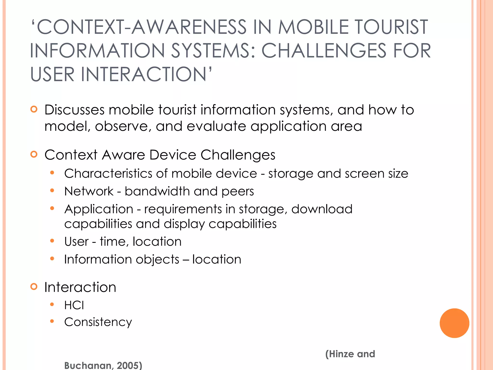 ‘ CONTEXT-AWARENESS IN MOBILE TOURIST INFORMATION SYSTEMS: CHALLENGES FOR USER INTERACTION’ Discusses mobile tourist information systems, and how to model, observe, and evaluate application area Context Aware Device Challenges Characteristics of mobile device - storage and screen size Network - bandwidth and peers Application - requirements in storage, download capabilities and display capabilities User - time, location Information objects – location Interaction HCI Consistency (Hinze and Buchanan, 2005) 