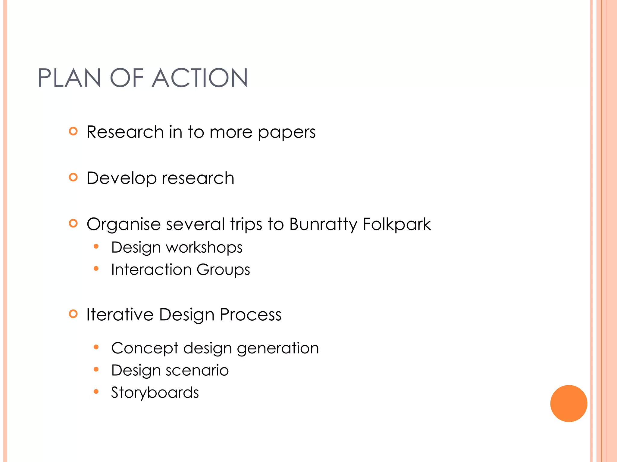 PLAN OF ACTION Research in to more papers Develop research Organise several trips to Bunratty Folk Park Design workshops Interaction Groups Iterative Design Process Concept design generation Design scenario Storyboards 