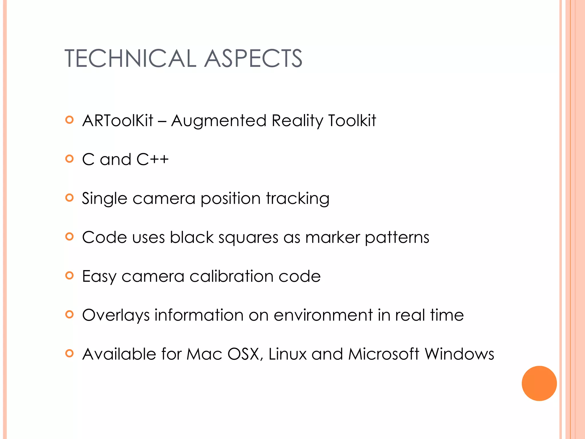 TECHNICAL ASPECTS ARToolKit – Augmented Reality Toolkit C and C++ Single camera position tracking Code uses black squares as marker patterns Easy camera calibration code Overlays information on environment in real time Available for Mac OSX, Linux and Microsoft Windows 