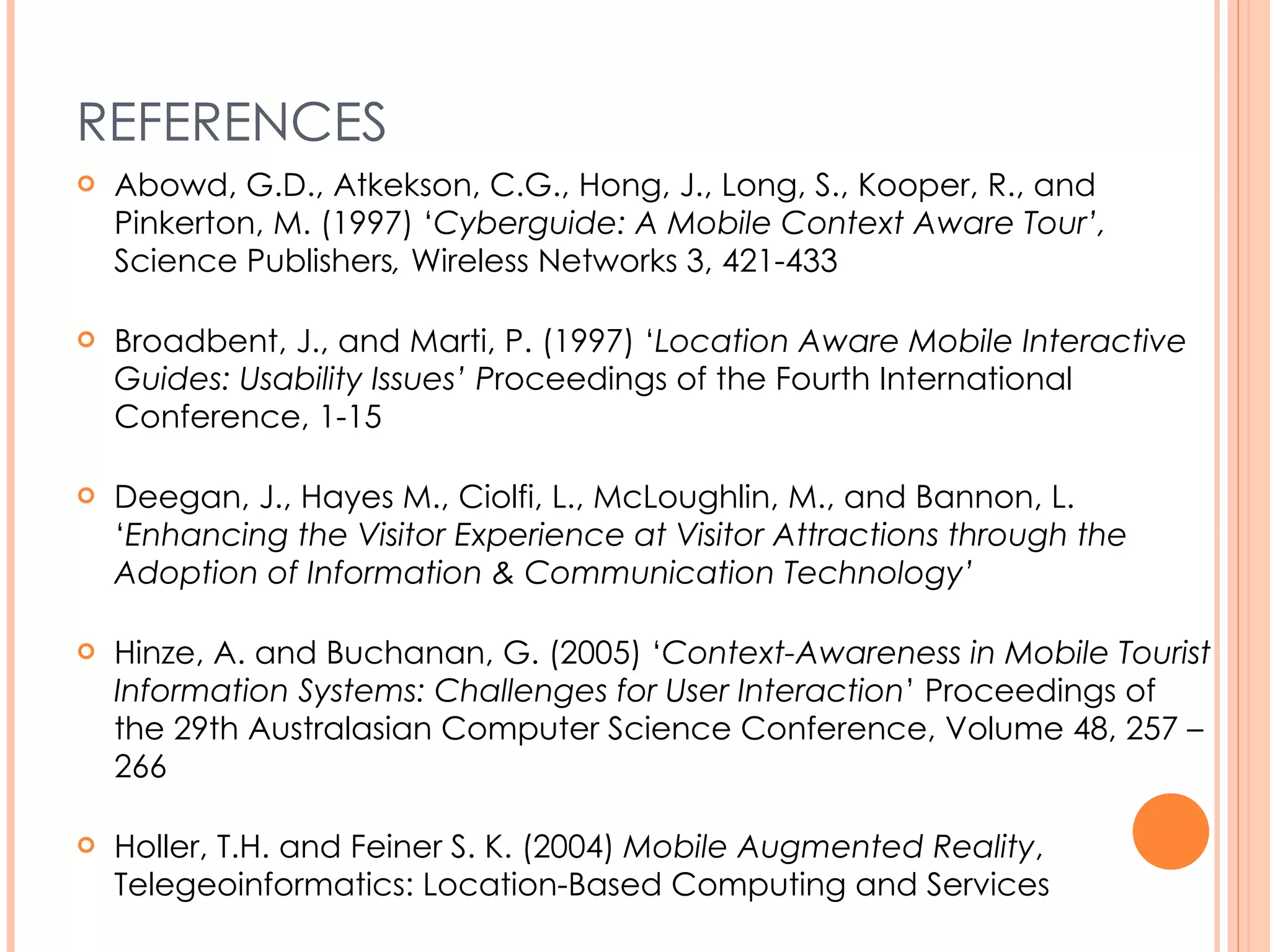 REFERENCES Abowd, G.D., Atkekson, C.G., Hong, J., Long, S., Kooper, R., and Pinkerton, M. (1997) ‘ Cyberguide: A Mobile Context Aware Tour’,  Science Publishers ,  Wireless Networks 3, 421-433 Broadbent, J., and Marti, P. (1997) ‘ Location Aware Mobile Interactive Guides: Usability Issues’ P roceedings of the Fourth International Conference, 1-15 Deegan, J., Hayes M., Ciolfi, L., McLoughlin, M., and Bannon, L. ‘ Enhancing the Visitor Experience at Visitor Attractions through the Adoption of Information & Communication Technology’ Hinze, A. and Buchanan, G. (2005) ‘ Context-Awareness in Mobile Tourist Information Systems: Challenges for User Interaction ’ Proceedings of the 29th Australasian Computer Science Conference, Volume 48, 257 – 266 Holler, T.H. and Feiner S. K. (2004)  Mobile Augmented Reality , Telegeoinformatics: Location-Based Computing and Services 