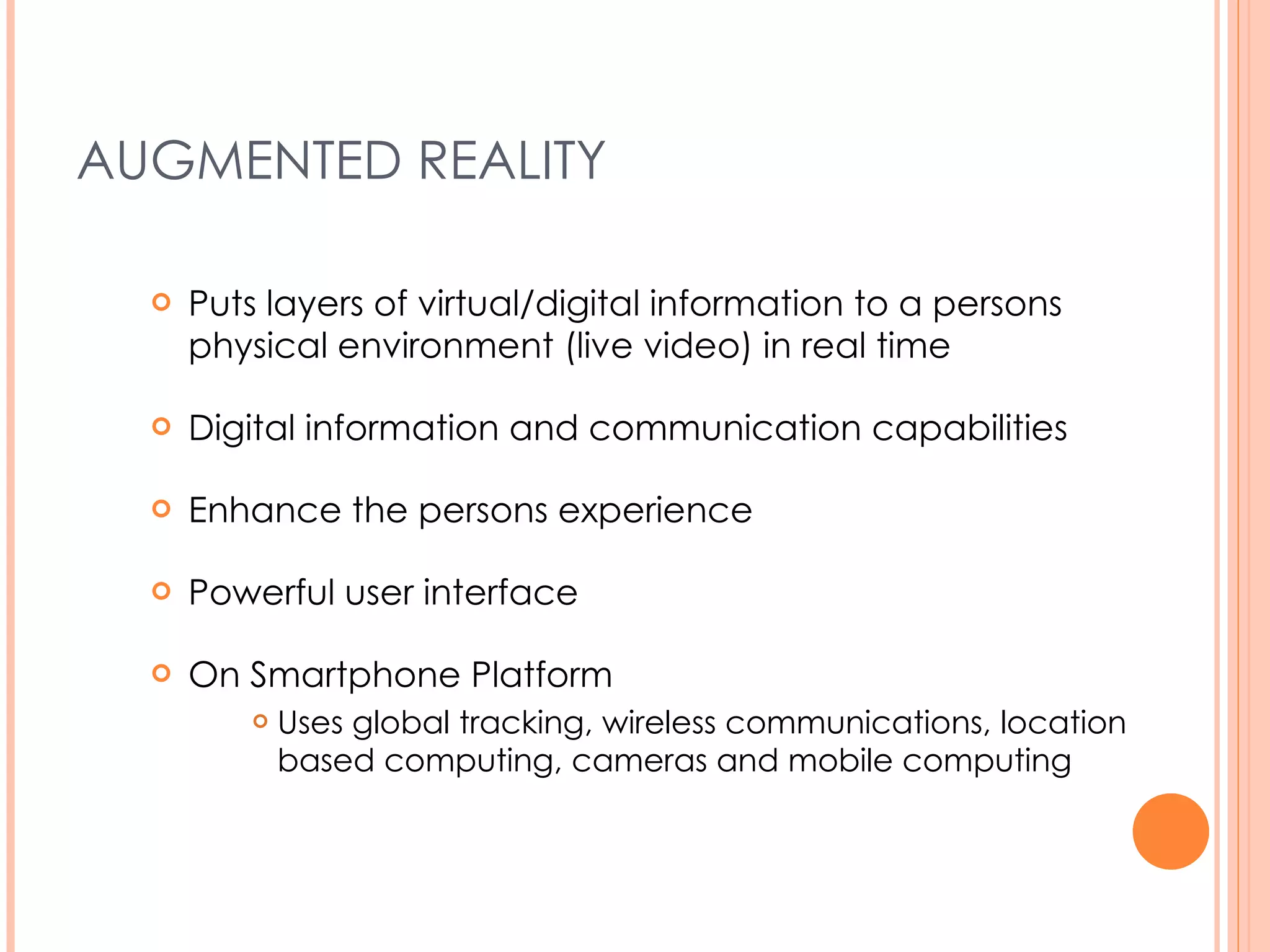 AUGMENTED REALITY Puts layers of virtual/digital information to a persons physical environment (live video) in real time Digital information and communication capabilities Enhance the persons experience Powerful user interface On Smartphone Platform Uses global tracking, wireless communications, location based computing, cameras and mobile computing 