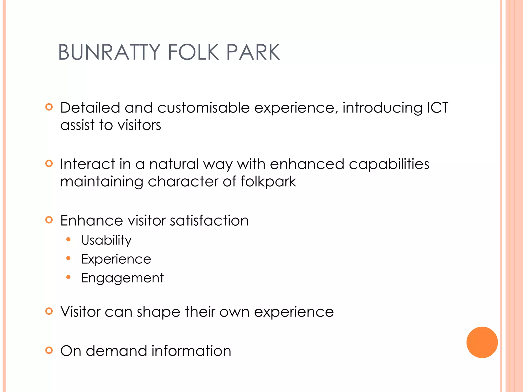 BUNRATTY FOLK PARK Detailed and customisable experience, introducing ICT assist to visitors Interact in a natural way with enhanced capabilities maintaining character of folk park Enhance visitor satisfaction Usability Experience Engagement Visitor can shape their own experience On demand information 
