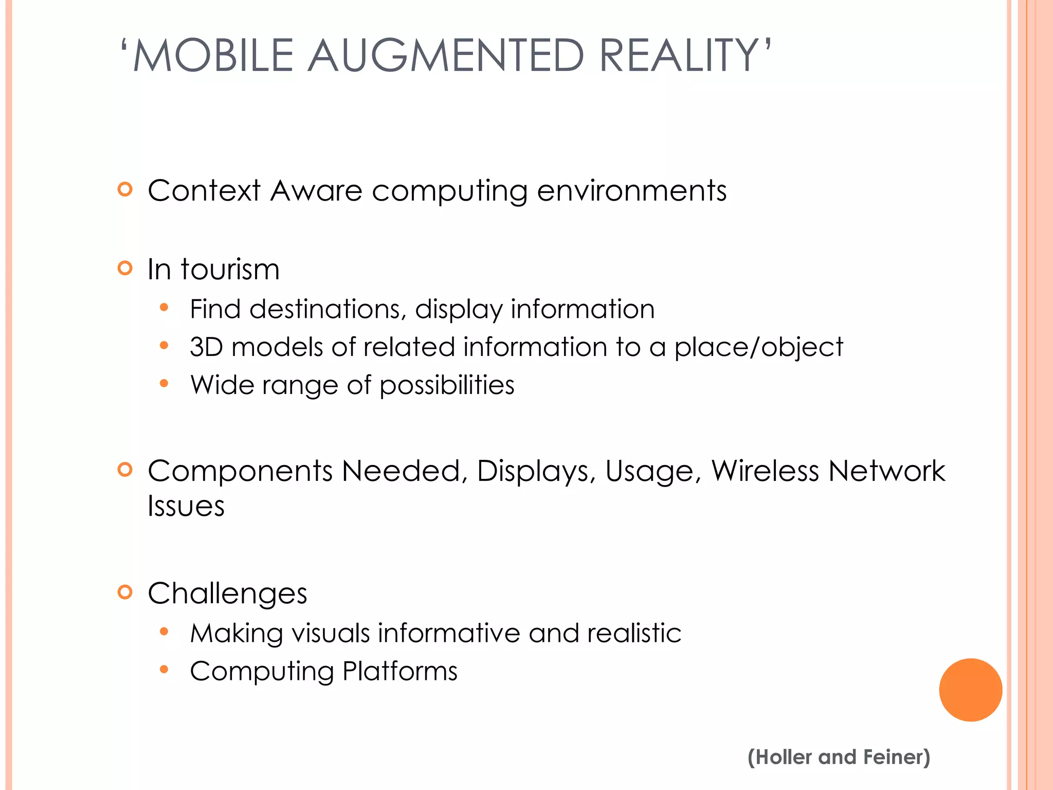 ‘ MOBILE AUGMENTED REALITY’  Context Aware computing environments In tourism Find destinations, display information 3D models of related information to a place/object Wide range of possibilities Components Needed, Displays, Usage, Wireless Network Issues Challenges Making visuals informative and realistic Computing Platforms (Holler and Feiner, 2004) 