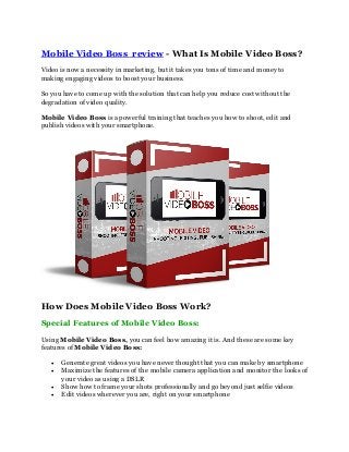 Mobile Video Boss review - What Is Mobile Video Boss?
Video is now a necessity in marketing, but it takes you tons of time and money to
making engaging videos to boost your business.
So you have to come up with the solution that can help you reduce cost without the
degradation of video quality.
Mobile Video Boss is a powerful training that teaches you how to shoot, edit and
publish videos with your smartphone.
How Does Mobile Video Boss Work?
Special Features of Mobile Video Boss:
Using Mobile Video Boss, you can feel how amazing it is. And these are some key
features of Mobile Video Boss:
 Generate great videos you have never thought that you can make by smartphone
 Maximize the features of the mobile camera application and monitor the looks of
your video as using a DSLR
 Show how to frame your shots professionally and go beyond just selfie videos
 Edit videos wherever you are, right on your smartphone
 
