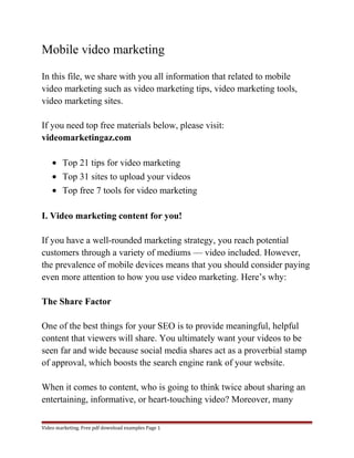 Mobile video marketing 
In this file, we share with you all information that related to mobile 
video marketing such as video marketing tips, video marketing tools, 
video marketing sites. 
If you need top free materials below, please visit: 
videomarketingaz.com 
· Top 21 tips for video marketing 
· Top 31 sites to upload your videos 
· Top free 7 tools for video marketing 
I. Video marketing content for you! 
If you have a well-rounded marketing strategy, you reach potential 
customers through a variety of mediums — video included. However, 
the prevalence of mobile devices means that you should consider paying 
even more attention to how you use video marketing. Here’s why: 
The Share Factor 
One of the best things for your SEO is to provide meaningful, helpful 
content that viewers will share. You ultimately want your videos to be 
seen far and wide because social media shares act as a proverbial stamp 
of approval, which boosts the search engine rank of your website. 
When it comes to content, who is going to think twice about sharing an 
entertaining, informative, or heart-touching video? Moreover, many 
Video marketing. Free pdf download examples Page 1 
 