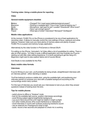 Training notes: Using a mobile phone for reporting

Video

General mobile equipment checklist

Battery                  - Charged? Do I need spare batteries/external power?
Exposure                 - Working in available light? Time of day? External lighting req.?
Audio                    - Microphone: right type for job? Lavalier? Directional? Wind cover?
Memory                   - Have I got enough space?
Tripod                   - What type of shots? Interviews? Monopod? Gorillapod?

Mobile video applications

At the moment, FiLMiC Pro on the iPhone is considered to be one of best applications for
recording video. It allows to manually control the core settings of focus, exposure and white
balance. However make sure you have plenty of memory space and plenty of power -
FiLMiC Pro is a power and memory hungry application.

Alternatively try the video function in ProCamera or Almost DSLR.

For editing on the iPhone, Vericoder's 1st Video offers a lot of possibilities for editing. There is
also an iPad version. 1st Video is quite a difficult application and may frustrate you if you're
starting out with little video editing experience. It is worth persisting to get the hang of it.
Beginners might want to also explore Splice and of course iMovie.

Avid Studio is now available for the iPad.

Basic mobile video formats

Interviews

If you're filming on your own, you'll probably be doing simple, straightforward interviews with
an interview partner - either standing or seated.

You'll be looking to produce a stable shot, using the available light, and positioning your
interview partner to compose your shot with a suitable background according to the
surroundings and/or story context.

For this type of interview you would ask your interviewee to look at you when they answer
questions instead of looking down the lens.

Tips for mobile phones

- switch phone to offline or "Airplane" mode
- look for the available light source, position interviewee accordingly
- avoid filming subject against bright/white background
- cup yours hand around the LCD might be helpful in bright sunlight
- turn other mobile phones off to avoid interference or distractions
- avoid interviews in rooms with surfaces producing hard/echo sound
- use an external mic if background noise is high
- audio: record a few seconds and playback to check mic is working
 