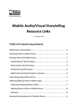 www.mobileadvance.org
Mobile Audio/Visual Storytelling
Resource Links
v1.1 August, 2013
Table of Contents (hyperlinked)
Mobile Video- General/Other ............................................................................3
Producing Video for Mobile Devices ..................................................................4
Shooting Video with Mobile Devices..................................................................5
Android Specific Tips/Techniques ...................................................................5
iPhone Specific Tips/Techniques.....................................................................6
iPad Specific Tips/Techniques.........................................................................6
Mobile Video Shooting Tips By/For Journalists ...............................................6
Video Editing Using Mobile Devices...................................................................7
Obtaining/Adapting Video for Mobile Usage .....................................................7
Obtaining & Adapting Ministry Videos............................................................7
Adapting Videos to Work on Mobile Devices..................................................8
Metadata........................................................................................................9
Showing & Sharing Videos On/To Mobile Phones..............................................9
 