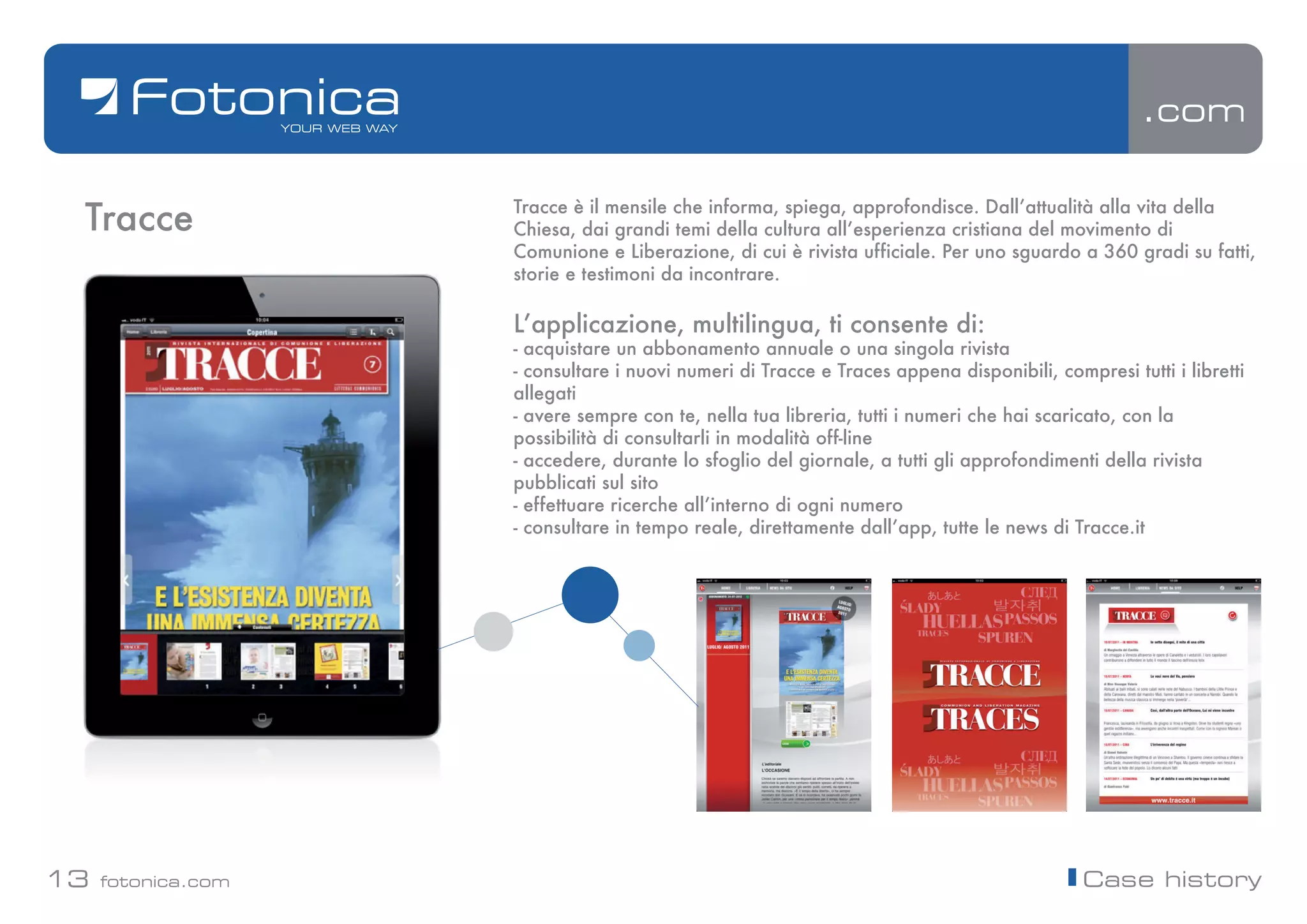 .com


 Tracce             Tracce è il mensile che informa, spiega, approfondisce. Dallʼattualità alla vita della
                    Chiesa, dai grandi temi della cultura allʼesperienza cristiana del movimento di
                    Comunione e Liberazione, di cui è rivista ufficiale. Per uno sguardo a 360 gradi su fatti,
                    storie e testimoni da incontrare.

                    Lʼapplicazione, multilingua, ti consente di:
                    - acquistare un abbonamento annuale o una singola rivista
                    - consultare i nuovi numeri di Tracce e Traces appena disponibili, compresi tutti i libretti
                    allegati
                    - avere sempre con te, nella tua libreria, tutti i numeri che hai scaricato, con la
                    possibilità di consultarli in modalità off-line
                    - accedere, durante lo sfoglio del giornale, a tutti gli approfondimenti della rivista
                    pubblicati sul sito
                    - effettuare ricerche allʼinterno di ogni numero
                    - consultare in tempo reale, direttamente dallʼapp, tutte le news di Tracce.it




13   fotonica.com                                                                          Case history
 