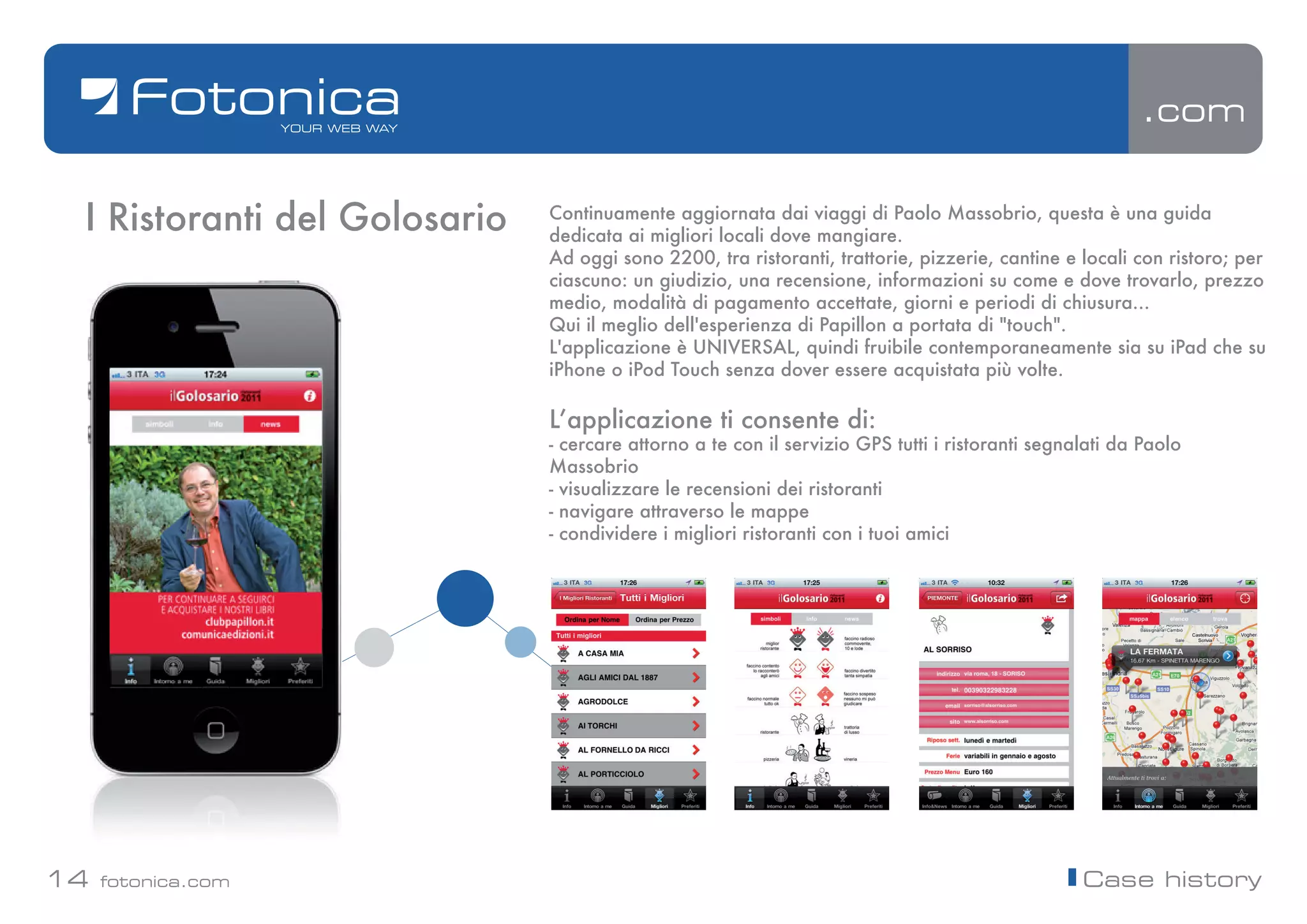 .com


 I Ristoranti del Golosario   Continuamente aggiornata dai viaggi di Paolo Massobrio, questa è una guida
                              dedicata ai migliori locali dove mangiare.
                              Ad oggi sono 2200, tra ristoranti, trattorie, pizzerie, cantine e locali con ristoro; per
                              ciascuno: un giudizio, una recensione, informazioni su come e dove trovarlo, prezzo
                              medio, modalità di pagamento accettate, giorni e periodi di chiusura...
                              Qui il meglio dell'esperienza di Papillon a portata di "touch".
                              L'applicazione è UNIVERSAL, quindi fruibile contemporaneamente sia su iPad che su
                              iPhone o iPod Touch senza dover essere acquistata più volte.

                              Lʼapplicazione ti consente di:
                              - cercare attorno a te con il servizio GPS tutti i ristoranti segnalati da Paolo
                              Massobrio
                              - visualizzare le recensioni dei ristoranti
                              - navigare attraverso le mappe
                              - condividere i migliori ristoranti con i tuoi amici




14   fotonica.com                                                                                Case history
 