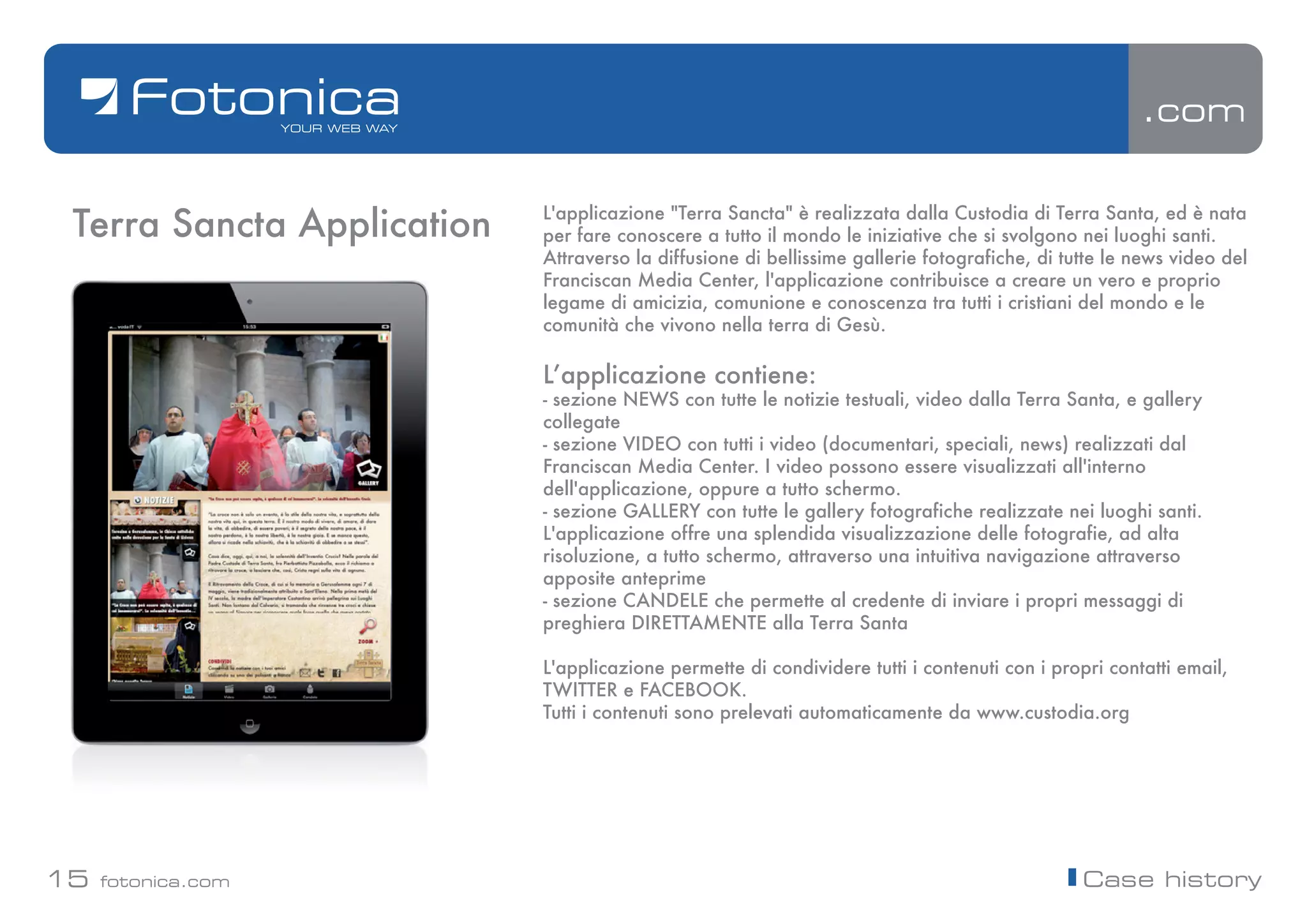 .com


 Terra Sancta Application   L'applicazione "Terra Sancta" è realizzata dalla Custodia di Terra Santa, ed è nata
                            per fare conoscere a tutto il mondo le iniziative che si svolgono nei luoghi santi.
                            Attraverso la diffusione di bellissime gallerie fotografiche, di tutte le news video del
                            Franciscan Media Center, l'applicazione contribuisce a creare un vero e proprio
                            legame di amicizia, comunione e conoscenza tra tutti i cristiani del mondo e le
                            comunità che vivono nella terra di Gesù.

                            Lʼapplicazione contiene:
                            - sezione NEWS con tutte le notizie testuali, video dalla Terra Santa, e gallery
                            collegate
                            - sezione VIDEO con tutti i video (documentari, speciali, news) realizzati dal
                            Franciscan Media Center. I video possono essere visualizzati all'interno
                            dell'applicazione, oppure a tutto schermo.
                            - sezione GALLERY con tutte le gallery fotografiche realizzate nei luoghi santi.
                            L'applicazione offre una splendida visualizzazione delle fotografie, ad alta
                            risoluzione, a tutto schermo, attraverso una intuitiva navigazione attraverso
                            apposite anteprime
                            - sezione CANDELE che permette al credente di inviare i propri messaggi di
                            preghiera DIRETTAMENTE alla Terra Santa

                            L'applicazione permette di condividere tutti i contenuti con i propri contatti email,
                            TWITTER e FACEBOOK.
                            Tutti i contenuti sono prelevati automaticamente da www.custodia.org




15   fotonica.com                                                                              Case history
 