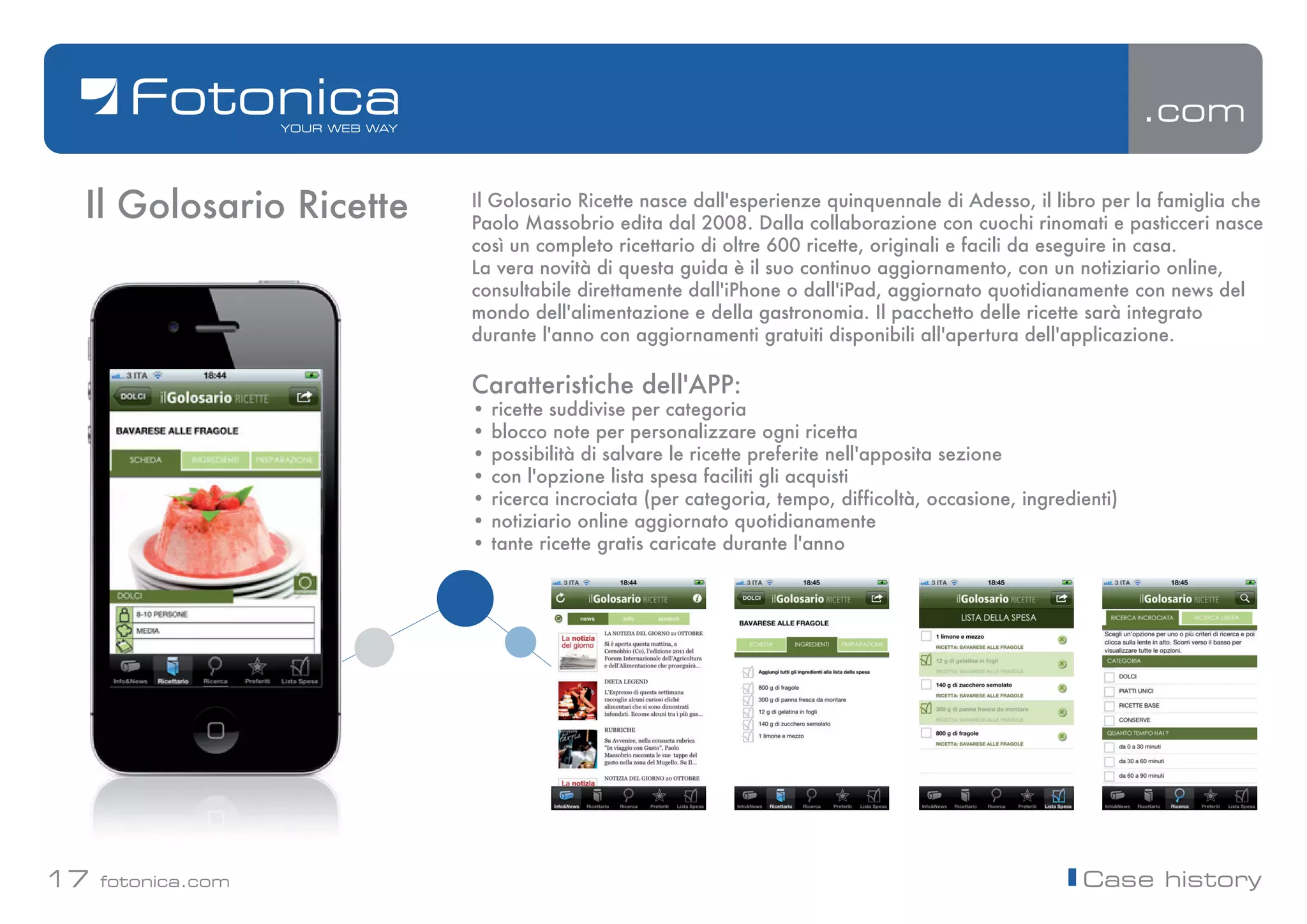 .com

 Il Golosario Ricette   Il Golosario Ricette nasce dall'esperienze quinquennale di Adesso, il libro per la famiglia che
                        Paolo Massobrio edita dal 2008. Dalla collaborazione con cuochi rinomati e pasticceri nasce
                        così un completo ricettario di oltre 600 ricette, originali e facili da eseguire in casa.
                        La vera novità di questa guida è il suo continuo aggiornamento, con un notiziario online,
                        consultabile direttamente dall'iPhone o dall'iPad, aggiornato quotidianamente con news del
                        mondo dell'alimentazione e della gastronomia. Il pacchetto delle ricette sarà integrato
                        durante l'anno con aggiornamenti gratuiti disponibili all'apertura dell'applicazione.

                        Caratteristiche dell'APP:
                        •   ricette suddivise per categoria
                        •   blocco note per personalizzare ogni ricetta
                        •   possibilità di salvare le ricette preferite nell'apposita sezione
                        •   con l'opzione lista spesa faciliti gli acquisti
                        •   ricerca incrociata (per categoria, tempo, difficoltà, occasione, ingredienti)
                        •   notiziario online aggiornato quotidianamente
                        •   tante ricette gratis caricate durante l'anno




17   fotonica.com                                                                                   Case history
 