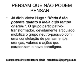 PENSAM QUE NÃO PODEM PENSAR .  Já dizia Victor Hugo :  "Nada é tão potente quanto a idéia cujo tempo chegou" . O grupo participativo-transformador, devidamente articulado, mobiliza o grupo neutro-passivo com uma constelação de pensamentos, crenças, valores e ações que caraterizam o novo paradigma.  