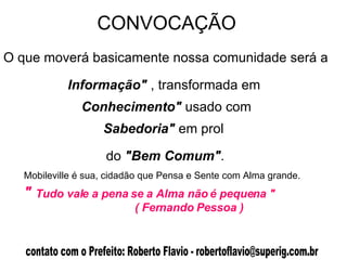 CONVOCAÇÃO  Mobileville é sua, cidadão que Pensa e Sente com Alma grande. "  Tudo vale a pena se a Alma não é pequena "   ( Fernando Pessoa )   O que moverá basicamente nossa comunidade será a Informação"  , transformada em Conhecimento"  usado com Sabedoria"  em prol do  "Bem Comum" . 
