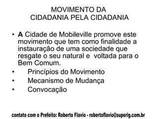MOVIMENTO DA  CIDADANIA PELA CIDADANIA A  Cidade de Mobileville promove este movimento que tem como finalidade a instauração de uma sociedade que resgate o seu natural e  voltada para o Bem Comum.  Princípios do Movimento Mecanismo de Mudança Convocação  