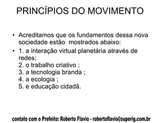 PRINCÍPIOS DO MOVIMENTO  Acreditamos que os fundamentos dessa nova  sociedade estão  mostrados abaixo:  1. a interação virtual planetária através de redes; 2. o trabalho criativo ; 3. a tecnologia branda ; 4. a ecologia ; 5. e educação cidadã.  