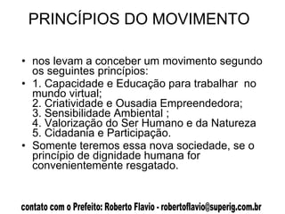 PRINCÍPIOS DO MOVIMENTO  nos levam a conceber um movimento segundo os seguintes princípios: 1. Capacidade e Educação para trabalhar  no mundo virtual; 2. Criatividade e Ousadia Empreendedora; 3. Sensibilidade Ambiental ; 4. Valorização do Ser Humano e da Natureza 5. Cidadania e Participação.  Somente teremos essa nova sociedade, se o princípio de dignidade humana for convenientemente resgatado.  