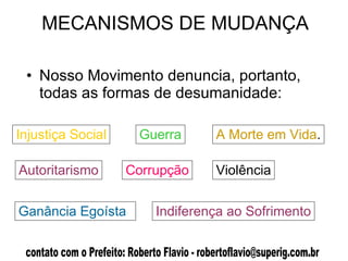 MECANISMOS DE MUDANÇA Nosso Movimento denuncia, portanto, todas as formas de desumanidade:  Injustiça Social Guerra Autoritarismo Corrupção A Morte em Vida . Violência Indiferença ao Sofrimento Ganância Egoísta 
