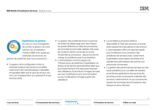 IBM Mobile Virtualisation Services Profil des services
17
1 Les services 2 Composants des services 4 Prestation de service 5 Mise en route
3 Déploiement	
	1	2	3	4	5	6
Opérations et gestion
Au cas où vous envisageriez
de confier la gestion de votre
solution de virtualisation
mobile à IBM, voici quelques
exemples de services de
gestion de systèmes que nous proposons :
•	 La gestion de la configuration inclut un
inventaire basique des serveurs surveillés,
notamment des caractéristiques matérielles
et logicielles telles que le type de serveur, son
nom, son emplacement, son adresse IP et ses
services actifs
•	 La gestion des problèmes inclut l'ouverture
de tickets de dépannage avec des niveaux
de gravité différents et utilise les procédures
de remontée fonctionnelle validées. Elle avise
les contacts clients concernés et couvre
l'ensemble du processus ; depuis la prise en
charge du problème jusqu'à sa résolution
•	 L'administration inclut le support de
l'infrastructure de systèmes d'exploitation du
réseau et les tâches administratives telles que
le provisionnement et le déprovisionnement
des utilisateurs, la fourniture d'images de base
pour les modifications et la communication
sur les modifications d'image auprès des
utilisateurs
•	 La surveillance proactive vérifie la
disponibilité et l'état des serveurs, et envoie
automatiquement des alertes et des erreurs.
L'automatisation offre une réponse rapide
pour la détection et la correction des
problèmes de serveurs avec, notamment,
la génération automatique de tickets et le
signalement automatique des pannes aux
personnes concernées
•	 La gestion des performances se base sur des
seuils prédéfinis pour surveiller de manière
proactive les applications, les services, les
processus et les composants matériels des
serveurs, notamment en ce qui concerne les
risques de surcharge des processeurs, des
disques et de la mémoire.
ntatio
n
Exploitation
et gestion
 
