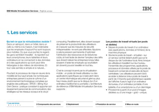 IBM Mobile Virtualisation Services Profil des services
Qu'est-ce que la virtualisation mobile ?
Dans un aéroport, dans un hôtel, dans un
café ou même à la maison, il est indéniable
que les employés d'aujourd'hui sont toujours
plus mobiles. Où que vous portiez le regard,
les gens semblent travailler : ils tapotent sur
leurs smartphones, leurs tablettes et leurs
ordinateurs en se connectant à des données
et à des applications qui sont peut-être
hébergées à des milliers de kilomètres. Et
tout cela semble si simple et si naturel...
Pourtant, le processus de mise en œuvre de la
mobilité est tout sauf simple. De nombreuses
entreprises peinent à suivre le rythme d'un
environnement technologique complexe qui
englobe des politiques « BYOD » (Bring Your
Own Device : pratique consistant à apporter son
équipement personnel de communication), des
stratégies sur les réseaux sociaux et le cloud
computing. Parallèlement, elles doivent essayer
de préserver la productivité des utilisateurs
et s'assurer que les mesures de sécurité
indispensables ne sont pas affectées. Ajoutons
à cela la pression permanente d'optimiser
l'attribution des ressources et de réduire les
coûts, et il est facile de deviner l'ampleur des défis
que doivent relever les entreprises lorsqu'elles
essaient d'aider les employés qui souhaitent
(et doivent) pouvoir travailler en tout lieu.
C'est le concept incarné par la virtualisation
mobile : un poste de travail utilisateur ou des
applications spécifiques qui s'exécutent dans
un centre informatique sécurisé et géré au plus
haut niveau plutôt que sur le disque dur d'un
ordinateur traditionnel ou portable. L'architecture
de référence d'IBM Mobile Virtualisation Services
supporte :
Les postes de travail virtuels (en pools
et dédiés)
•	 Sépare le poste de travail d'un ordinateur
(ses applications, données et fichiers) de la
machine physique
•	 Stocke le poste de travail « virtualisé » sur
un serveur central distant plutôt que sur le
disque dur de l'ordinateur local. Ainsi, lorsque
les utilisateurs travaillent sur leur bureau,
l'ensemble des programmes, applications,
processus et données utilisés par le poste de
travail sont conservés et exécutés de façon
centralisée. Les utilisateurs peuvent donc
accéder à distance à leur poste de travail à
partir de n'importe quel périphérique capable
de l'afficher. Il peut s'agit d'un ordinateur
de bureau, d'un ordinateur portable, d'une
tablette, d'un smartphone ou d'un client léger
•	 Provisionné à partir d'un pool d'images
dédiées ou d'une image « gold » unique.
1. Les services
1
2 Composants des services 3 Déploiement 4 Prestation de service 5 Mise en route
1	Les services
	 1	2	3	4	5	6
 
