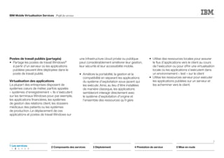 IBM Mobile Virtualisation Services Profil des services
Postes de travail publiés (partagés)
•	 Partage les postes de travail Windows®
à partir d'un serveur où les applications
publiées peuvent être déployées dans le
poste de travail publié.
Virtualisation des applications
La plupart des entreprises disposent de
systèmes cœurs de métier, parfois appelés
« systèmes d'enregistrement ». Ils s'exécutent
sur les terminaux Windows pour, par exemple,
les applications financières, les systèmes
de gestion des relations client, les dossiers
médicaux des patients ou les systèmes
de production. Le déplacement de ces
applications et postes de travail Windows sur
une infrastructure cloud privée ou publique
peut considérablement améliorer leur gestion,
leur sécurité et leur accessibilité mobile.
•	 Améliore la portabilité, la gestion et la
compatibilité en séparant les applications
du système d'exploitation sous-jacent qui
les exécute. Ainsi, au lieu d'être installées
de manière classique, les applications
sembleront interagir directement avec
le système d'exploitation d'origine et
l'ensemble des ressources qu'il gère
•	 Utilise des ressources locales pour assurer
le flux d'applications vers le client au cours
de l'exécution ou pour offrir une virtualisation
locale où les applications s'exécutent dans
un environnement « test » sur le client
•	 Utilise les ressources serveur pour exécuter
les applications publiées sur un serveur et
les acheminer vers le client.
2
2 Composants des services 3 Déploiement 4 Prestation de service 5 Mise en route
1	Les services
	1	2	3	4	5	6
 