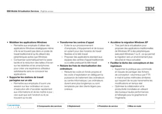 IBM Mobile Virtualisation Services Profil des services
•	 Mobiliser les applications Windows
		 –	Permettre aux employés d'utiliser des
applications Windows stratégiques même
s'ils ne se trouvent pas dans un poste de
travail traditionnel et qu'ils utilisent des
périphériques autres que Windows
		 –	Compenser automatiquement la saisie
tactile et la réduction des tailles d'écran
sur les tablettes et les smartphones
pour créer une expérience utilisateur
satisfaisante sans re-concevoir les
applications
•	Supporter les stations de travail
partagées sur un site
		 –	Permettre aux employés d'ouvrir une
session sur leur ordinateur en cours
d'exécution afin d'accéder rapidement
aux informations et de les mettre à jour ;
ceci quel que soit l'endroit où ils se
trouvent sur le site
•	 Transformer les centres d’appel
		 –	Eviter le sur-provisionnement
d'employés, d'équipement et de locaux
en optant pour des horaires de travail
flexibles et le télé-travail
		 –	Proposer des applications standard aux
équipes des centres d'appel traditionnels
ou à celles pratiquant le télé-travail
•	Réduire les frais de réactualisation des
ordinateurs
		 –	Réduire les coûts en fonds propres et
les coûts d'exploitation en déléguant la
puissance de traitement des ordinateurs
au centre informatique. Les ordinateurs
durent ainsi plus longtemps ou sont
remplacés par des clients légers peu
onéreux
•	 Accélérer la migration Windows XP
		 –	Tirer parti de la virtualisation pour
proposer des applications traditionnelles
de Windows XP à des périphériques
exécutant Windows 7 ou 8 ; ce qui permet
la migration vers un environnement plus
sécurisé et mieux actualisé
•	Faciliter la tâche des concepteurs et des
ingénieurs
		 –	Supprimer la pratique peu commode
et risquée de partager des fichiers
de conception volumineux par FTP,
e-mail et autres méthodes similaires
qui risquent de ne pas transmettre les
modifications en temps réel
		 –	Optimiser la collaboration et la
productivité mondiales en utilisant
des bureaux hautes performances
et hébergés pour le graphisme et
l'ingénierie.
2 Composants des services 3 Déploiement 4 Prestation de service 5 Mise en route
1	Les services
	1	 2	3	4	 5	6
5
 