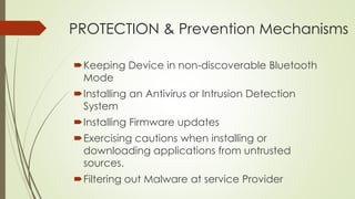 PROTECTION & Prevention Mechanisms
Keeping Device in non-discoverable Bluetooth
Mode
Installing an Antivirus or Intrusion Detection
System
Installing Firmware updates
Exercising cautions when installing or
downloading applications from untrusted
sources.
Filtering out Malware at service Provider
 