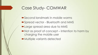 Case Study- COMWAR
Second landmark in mobile worms
Spread vector - Bluetooth and MMS
Large spread area due to MMS
Not as proof of concept – Intention to harm by
charging the mobile user
Multiple variants detected
 