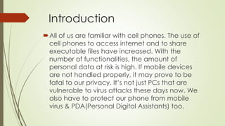 Introduction
All of us are familiar with cell phones. The use of
cell phones to access internet and to share
executable files have increased. With the
number of functionalities, the amount of
personal data at risk is high. If mobile devices
are not handled properly, it may prove to be
fatal to our privacy. It’s not just PCs that are
vulnerable to virus attacks these days now. We
also have to protect our phone from mobile
virus & PDA(Personal Digital Assistants) too.
 