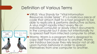 Definition of Various Terms
VIRUS: Virus Stands for “Vital Information
Resources Under Seize”. It’s a malicious piece of
code that attach itself to a host program to be
able to replicate & performs destructive actions.
A virus might rapidly infect every file on
individual computer or slowly infect documents
in the computer but it does not intentionally try
to spread itself from infected computer to other.
Worms: Worm is a program that is designed to
copy itself from one device to another. Worms
are insidious because they rely less(or not at all)
upon human behavior in order to spread
themselves from one computer to another.
 