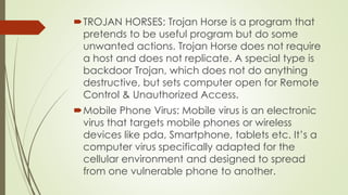 TROJAN HORSES: Trojan Horse is a program that
pretends to be useful program but do some
unwanted actions. Trojan Horse does not require
a host and does not replicate. A special type is
backdoor Trojan, which does not do anything
destructive, but sets computer open for Remote
Control & Unauthorized Access.
Mobile Phone Virus: Mobile virus is an electronic
virus that targets mobile phones or wireless
devices like pda, Smartphone, tablets etc. It’s a
computer virus specifically adapted for the
cellular environment and designed to spread
from one vulnerable phone to another.
 
