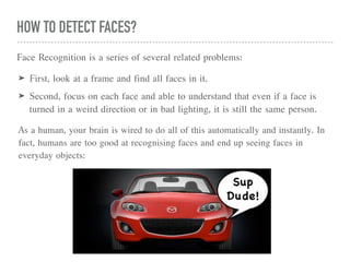 HOW TO DETECT FACES?
Face Recognition is a series of several related problems:
➤ First, look at a frame and find all faces in it.
➤ Second, focus on each face and able to understand that even if a face is
turned in a weird direction or in bad lighting, it is still the same person.
As a human, your brain is wired to do all of this automatically and instantly. In
fact, humans are too good at recognising faces and end up seeing faces in
everyday objects:
 