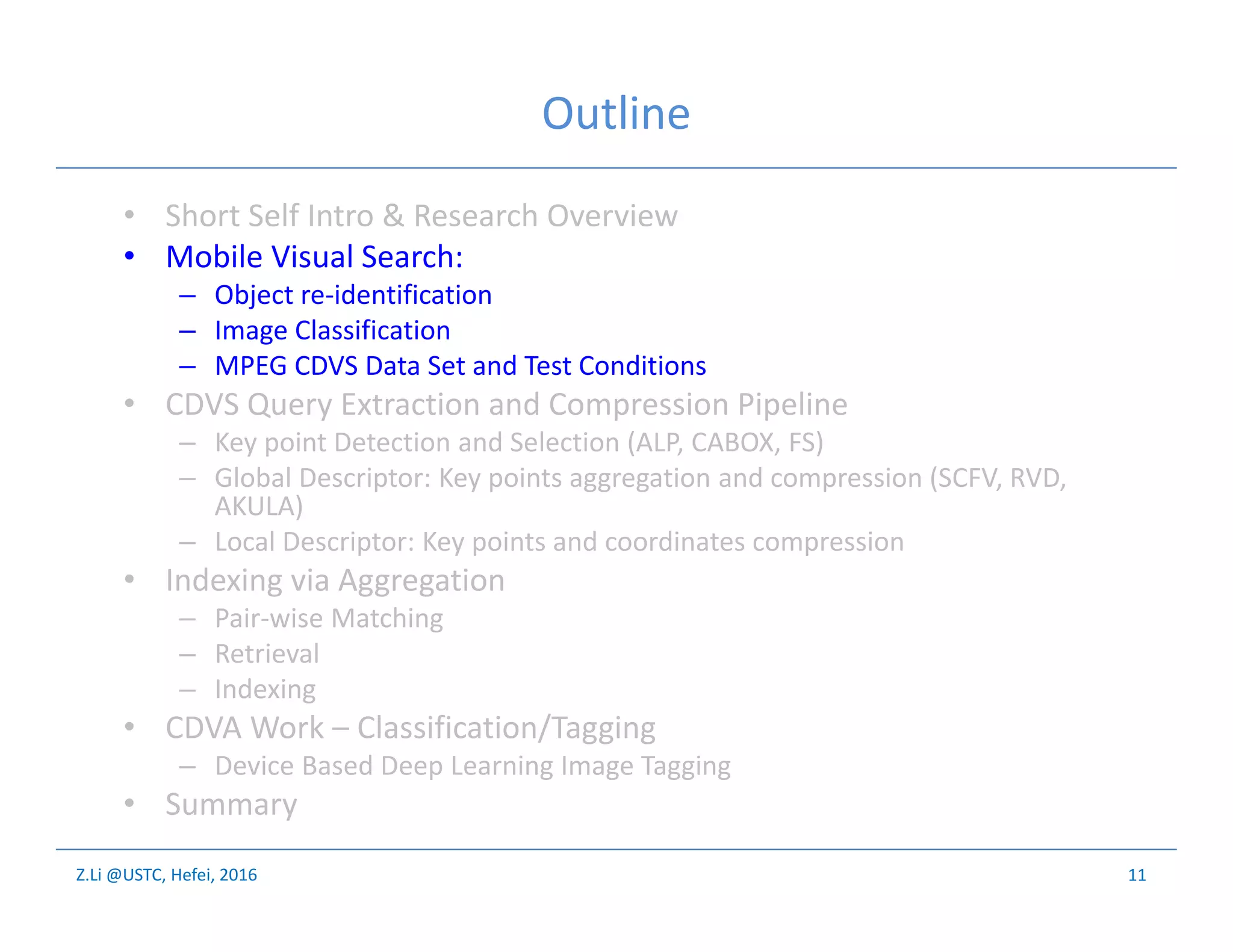 Z.Li @USTC, Hefei, 2016
Outline
• Short Self Intro & Research Overview
• Mobile Visual Search:
– Object re-identification
– Image Classification
– MPEG CDVS Data Set and Test Conditions
• CDVS Query Extraction and Compression Pipeline
– Key point Detection and Selection (ALP, CABOX, FS)
– Global Descriptor: Key points aggregation and compression (SCFV, RVD,
AKULA)
– Local Descriptor: Key points and coordinates compression
• Indexing via Aggregation
– Pair-wise Matching
– Retrieval
– Indexing
• CDVA Work – Classification/Tagging
– Device Based Deep Learning Image Tagging
• Summary
11
 