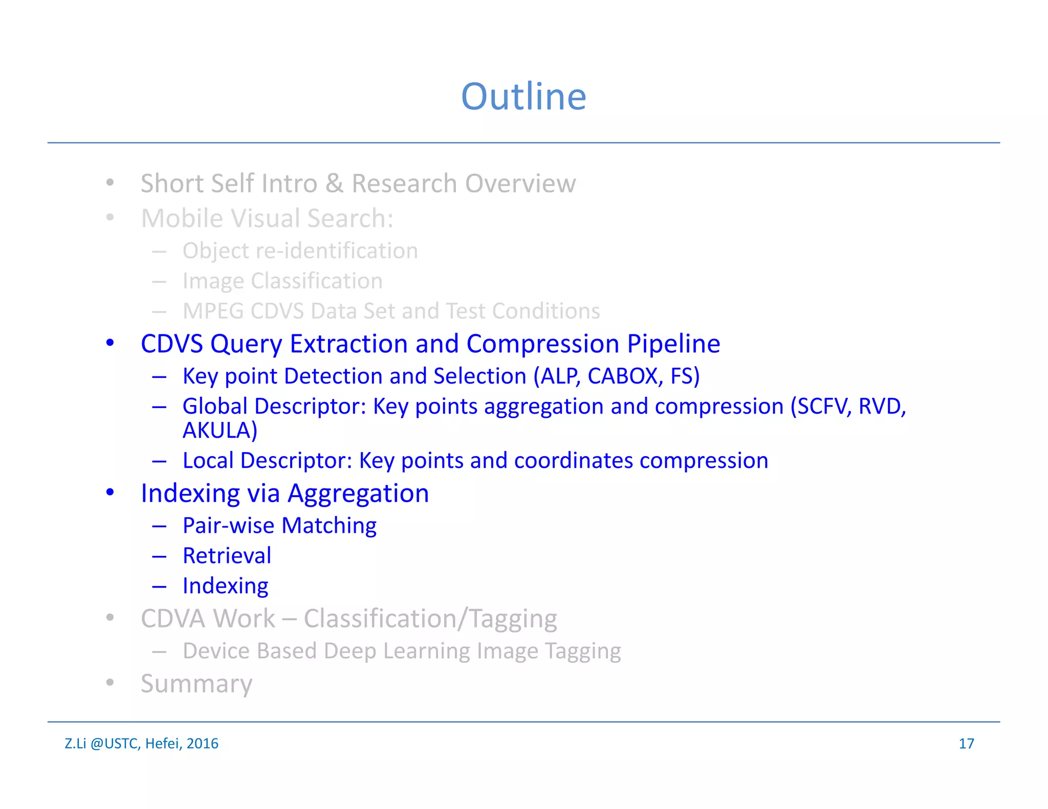 Z.Li @USTC, Hefei, 2016
Outline
• Short Self Intro & Research Overview
• Mobile Visual Search:
– Object re-identification
– Image Classification
– MPEG CDVS Data Set and Test Conditions
• CDVS Query Extraction and Compression Pipeline
– Key point Detection and Selection (ALP, CABOX, FS)
– Global Descriptor: Key points aggregation and compression (SCFV, RVD,
AKULA)
– Local Descriptor: Key points and coordinates compression
• Indexing via Aggregation
– Pair-wise Matching
– Retrieval
– Indexing
• CDVA Work – Classification/Tagging
– Device Based Deep Learning Image Tagging
• Summary
17
 