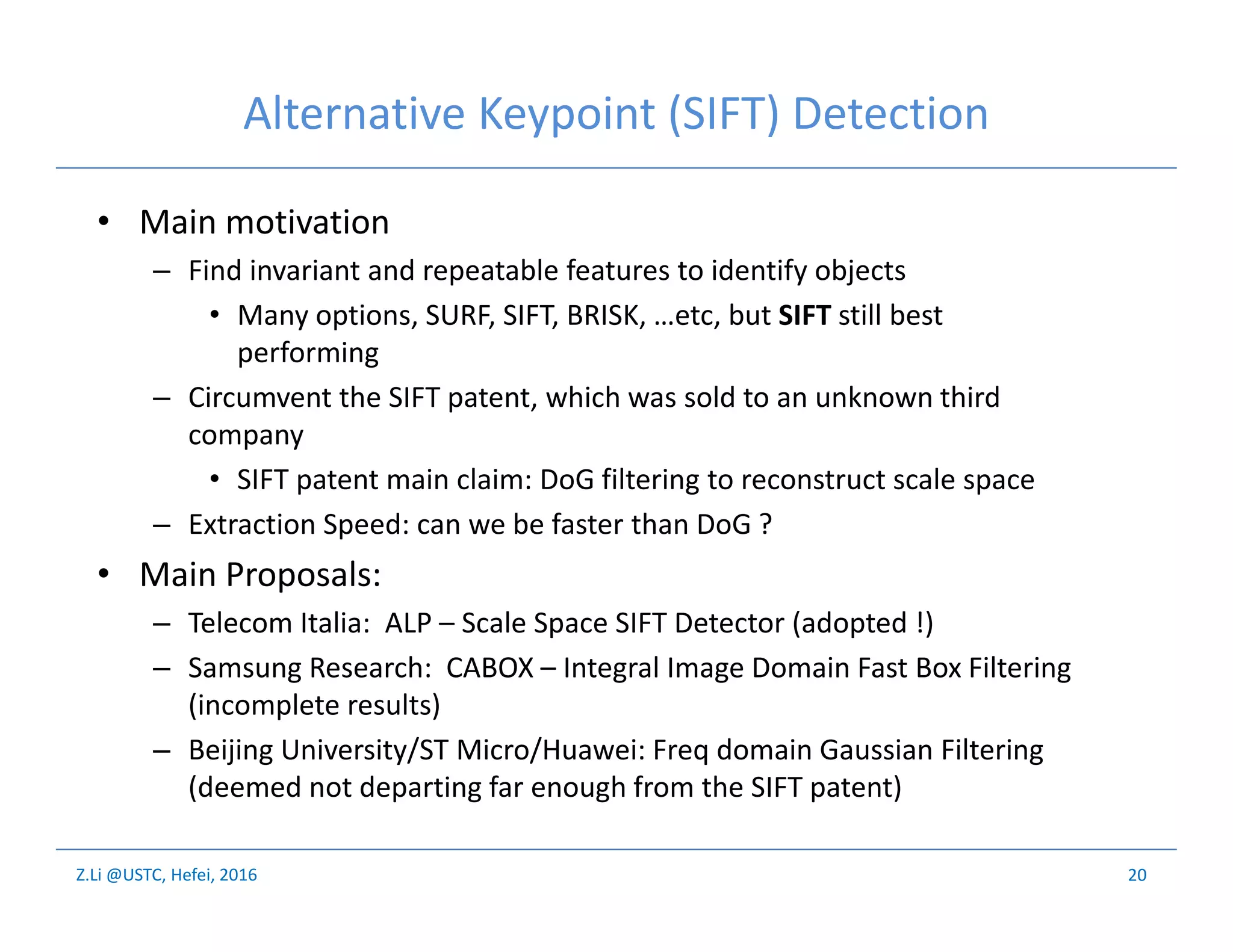 Z.Li @USTC, Hefei, 2016
Alternative Keypoint (SIFT) Detection
• Main motivation
– Find invariant and repeatable features to identify objects
• Many options, SURF, SIFT, BRISK, …etc, but SIFT still best
performing
– Circumvent the SIFT patent, which was sold to an unknown third
company
• SIFT patent main claim: DoG filtering to reconstruct scale space
– Extraction Speed: can we be faster than DoG ?
• Main Proposals:
– Telecom Italia: ALP – Scale Space SIFT Detector (adopted !)
– Samsung Research: CABOX – Integral Image Domain Fast Box Filtering
(incomplete results)
– Beijing University/ST Micro/Huawei: Freq domain Gaussian Filtering
(deemed not departing far enough from the SIFT patent)
20
 