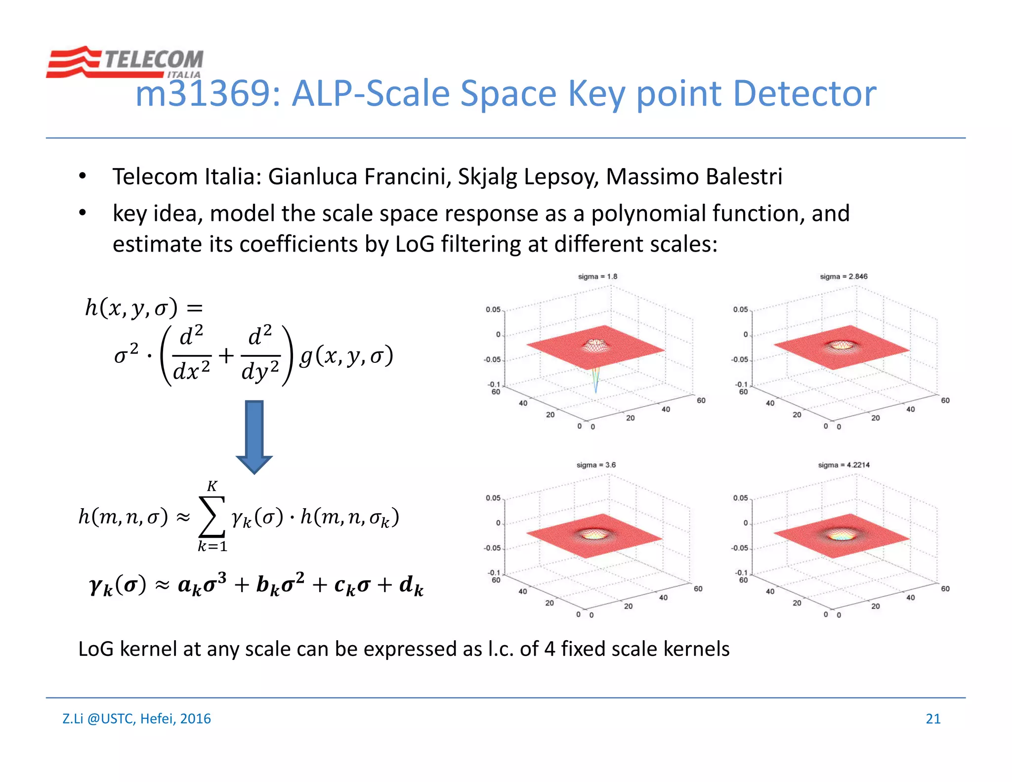Z.Li @USTC, Hefei, 2016
m31369: ALP-Scale Space Key point Detector
• Telecom Italia: Gianluca Francini, Skjalg Lepsoy, Massimo Balestri
• key idea, model the scale space response as a polynomial function, and
estimate its coefficients by LoG filtering at different scales:
21
ℎ , , =
+ , ,
ℎ , , ≈ ℎ , ,
LoG kernel at any scale can be expressed as l.c. of 4 fixed scale kernels
≈ + + +
 