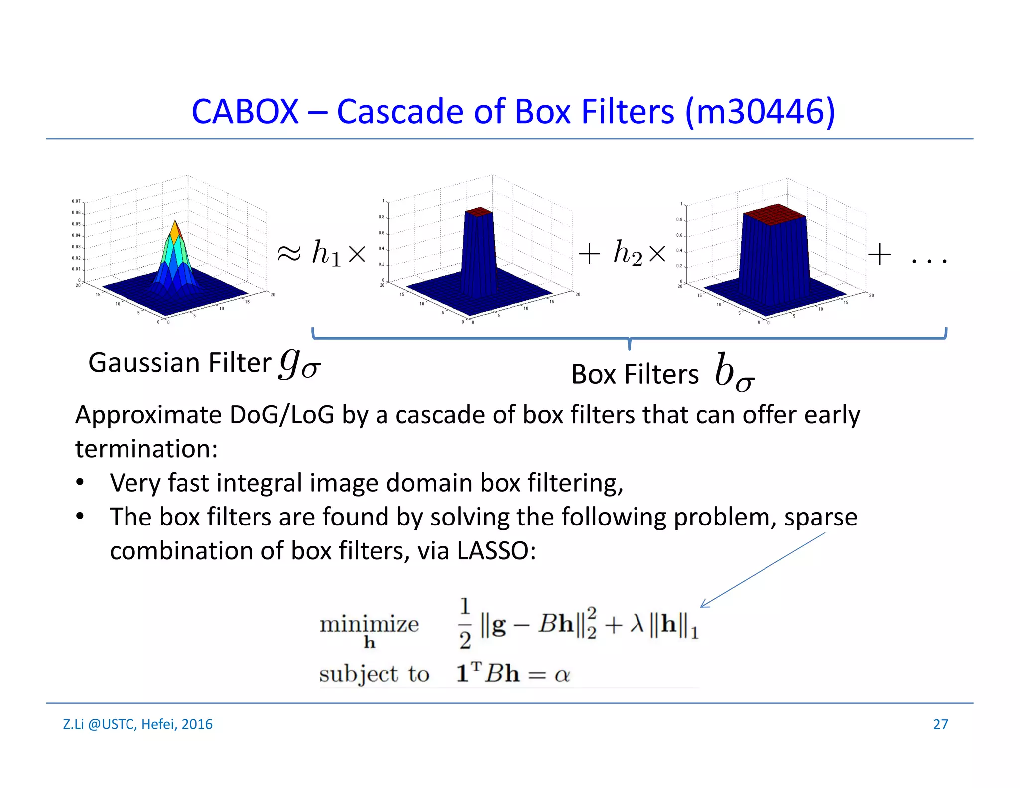 Z.Li @USTC, Hefei, 2016
Gaussian Filter Box Filters
27
CABOX – Cascade of Box Filters (m30446)
Approximate DoG/LoG by a cascade of box filters that can offer early
termination:
• Very fast integral image domain box filtering,
• The box filters are found by solving the following problem, sparse
combination of box filters, via LASSO:
 
