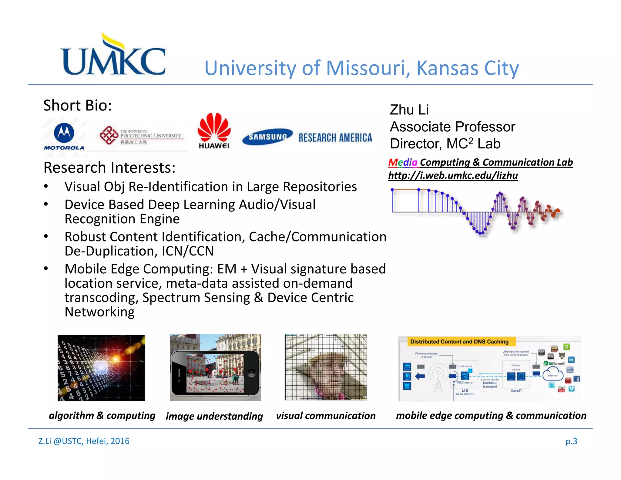 Z.Li @USTC, Hefei, 2016
University of Missouri, Kansas City
Short Bio:
Research Interests:
• Visual Obj Re-Identification in Large Repositories
• Device Based Deep Learning Audio/Visual
Recognition Engine
• Robust Content Identification, Cache/Communication
De-Duplication, ICN/CCN
• Mobile Edge Computing: EM + Visual signature based
location service, meta-data assisted on-demand
transcoding, Spectrum Sensing & Device Centric
Networking
algorithm & computing image understanding visual communication mobile edge computing & communication
Media Computing & Communication Lab
http://i.web.umkc.edu/lizhu
Zhu Li
Associate Professor
Director, MC2 Lab
p.3
 