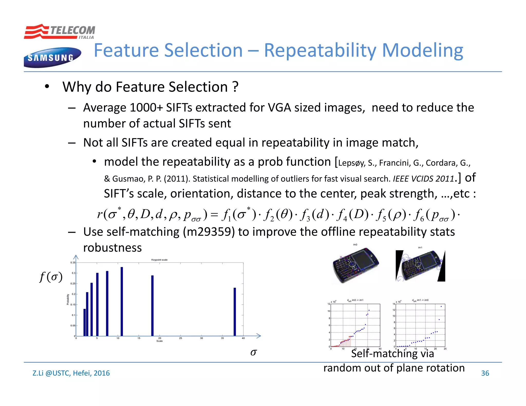 Z.Li @USTC, Hefei, 2016
Feature Selection – Repeatability Modeling
• Why do Feature Selection ?
– Average 1000+ SIFTs extracted for VGA sized images, need to reduce the
number of actual SIFTs sent
– Not all SIFTs are created equal in repeatability in image match,
• model the repeatability as a prob function [Lepsøy, S., Francini, G., Cordara, G.,
& Gusmao, P. P. (2011). Statistical modelling of outliers for fast visual search. IEEE VCIDS 2011.] of
SIFT’s scale, orientation, distance to the center, peak strength, …,etc :
– Use self-matching (m29359) to improve the offline repeatability stats
robustness
36
 )()()()()()(),,,,,( 65432
*
1
*
  pffDfdfffpdDr
im0
im1
0 10 20 30 40
0
2
4
6
8
10
12
x 10
4 dsift
im0 -> im1
0 5 10 15 20 25
0
2
4
6
8
10
12
14
x 10
4 dsift
im1 -> im0
( )
Self-matching via
random out of plane rotation
 