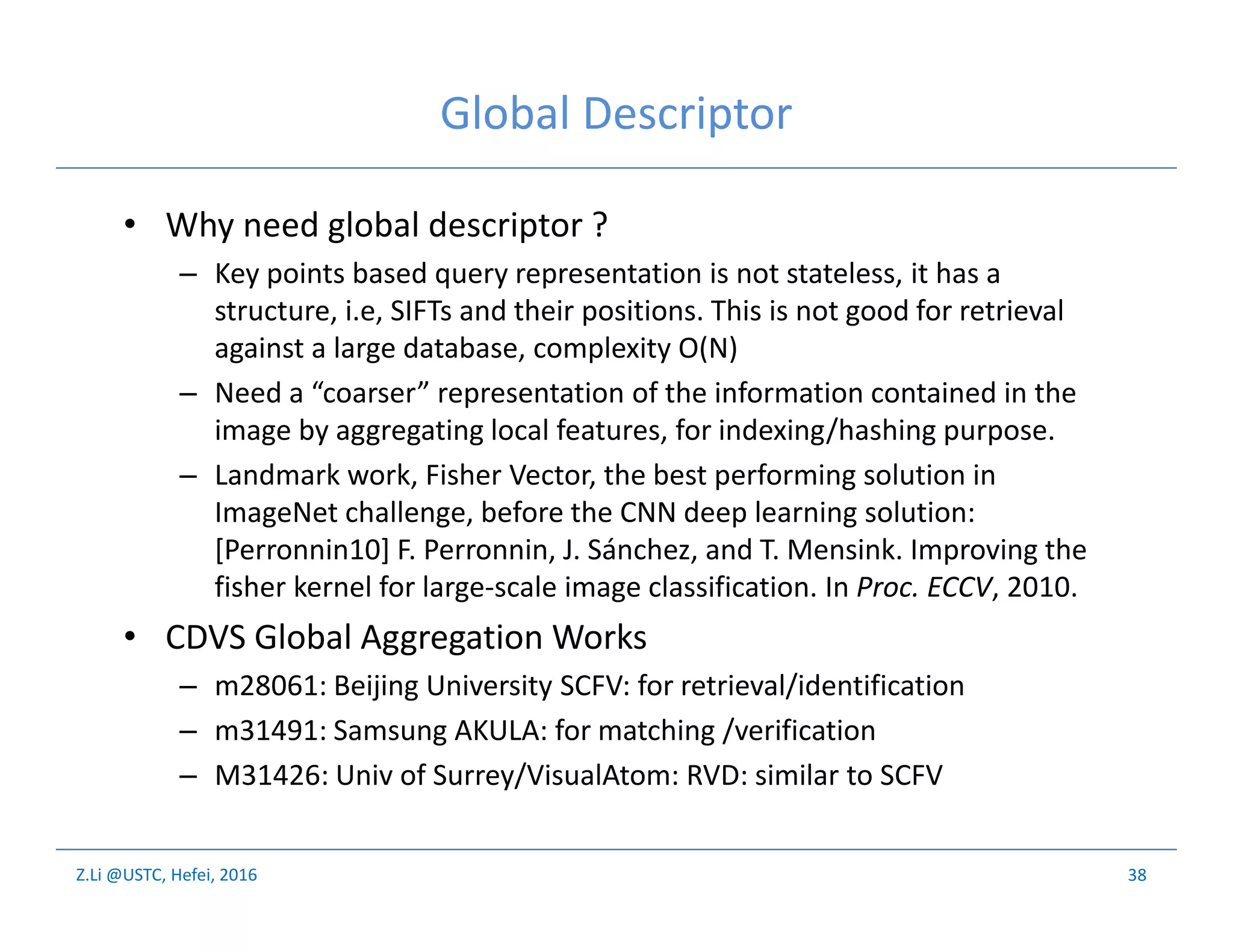 Z.Li @USTC, Hefei, 2016
Global Descriptor
• Why need global descriptor ?
– Key points based query representation is not stateless, it has a
structure, i.e, SIFTs and their positions. This is not good for retrieval
against a large database, complexity O(N)
– Need a “coarser” representation of the information contained in the
image by aggregating local features, for indexing/hashing purpose.
– Landmark work, Fisher Vector, the best performing solution in
ImageNet challenge, before the CNN deep learning solution:
[Perronnin10] F. Perronnin, J. Sánchez, and T. Mensink. Improving the
fisher kernel for large-scale image classification. In Proc. ECCV, 2010.
• CDVS Global Aggregation Works
– m28061: Beijing University SCFV: for retrieval/identification
– m31491: Samsung AKULA: for matching /verification
– M31426: Univ of Surrey/VisualAtom: RVD: similar to SCFV
38
 