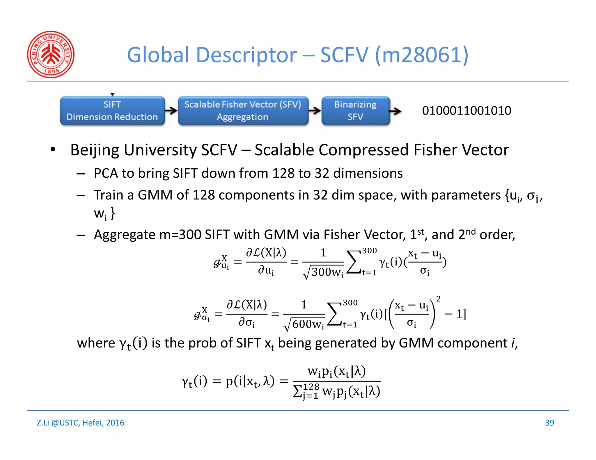 Z.Li @USTC, Hefei, 2016
Global Descriptor – SCFV (m28061)
• Beijing University SCFV – Scalable Compressed Fisher Vector
– PCA to bring SIFT down from 128 to 32 dimensions
– Train a GMM of 128 components in 32 dim space, with parameters {ui, σ ,
wi }
– Aggregate m=300 SIFT with GMM via Fisher Vector, 1st, and 2nd order,
where γ i is the prob of SIFT xt being generated by GMM component i,
39
0100011001010
ℊ =
ℒ X λ
u
=
1
300w
γ i (
x − u
σ
)
ℊ =
ℒ X λ
σ
=
1
600w
γ i [
x − u
σ
− 1]
γ i = p i x , λ =
w p (x |λ)
∑ w p (x |λ)
 