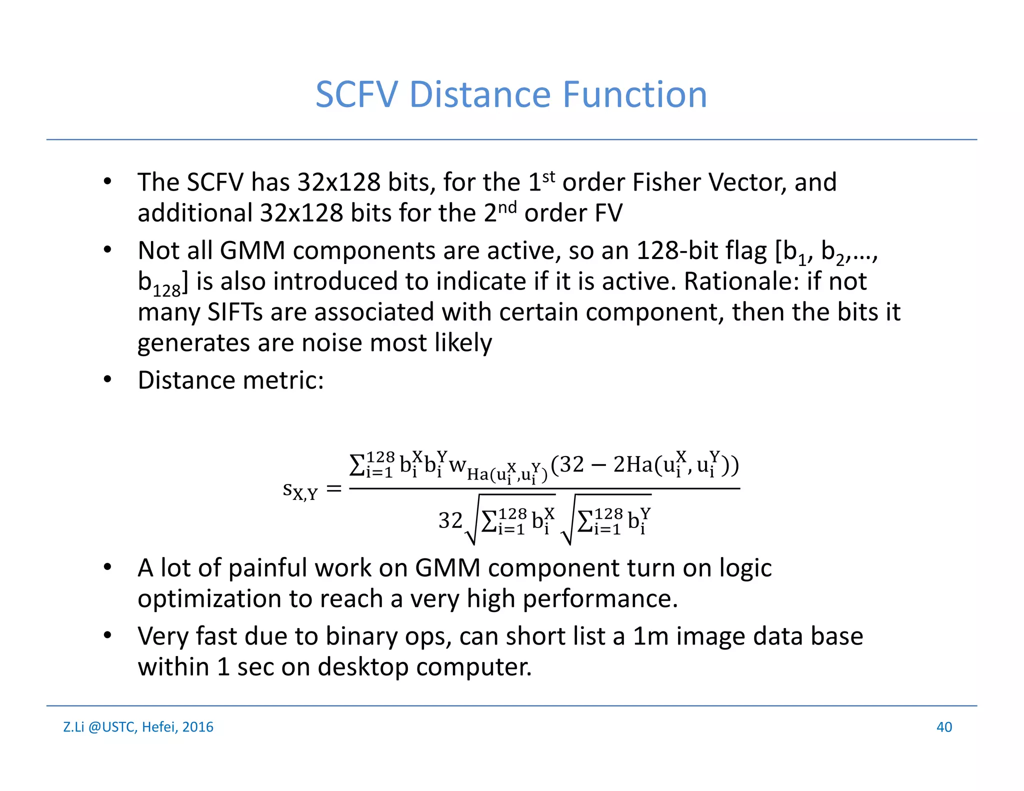 Z.Li @USTC, Hefei, 2016
SCFV Distance Function
• The SCFV has 32x128 bits, for the 1st order Fisher Vector, and
additional 32x128 bits for the 2nd order FV
• Not all GMM components are active, so an 128-bit flag [b1, b2,…,
b128] is also introduced to indicate if it is active. Rationale: if not
many SIFTs are associated with certain component, then the bits it
generates are noise most likely
• Distance metric:
• A lot of painful work on GMM component turn on logic
optimization to reach a very high performance.
• Very fast due to binary ops, can short list a 1m image data base
within 1 sec on desktop computer.
40
s , =
∑ b b w ( , )(32 − 2Ha(u , u ))
32 ∑ b ∑ b
 