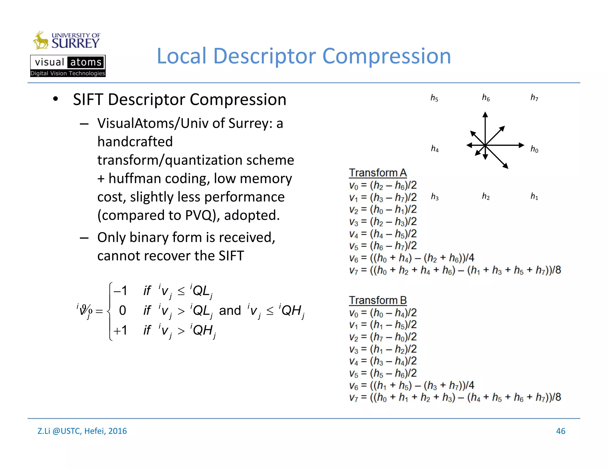 Z.Li @USTC, Hefei, 2016
Local Descriptor Compression
• SIFT Descriptor Compression
– VisualAtoms/Univ of Surrey: a
handcrafted
transform/quantization scheme
+ huffman coding, low memory
cost, slightly less performance
(compared to PVQ), adopted.
– Only binary form is received,
cannot recover the SIFT
46
h0
h6 h7
h4
h5
h2h3 h1
 

  
 
%
1
0 and
1
i i
j j
i i i i i
j j j j j
i i
j j
if v QL
v if v QL v QH
if v QH
 