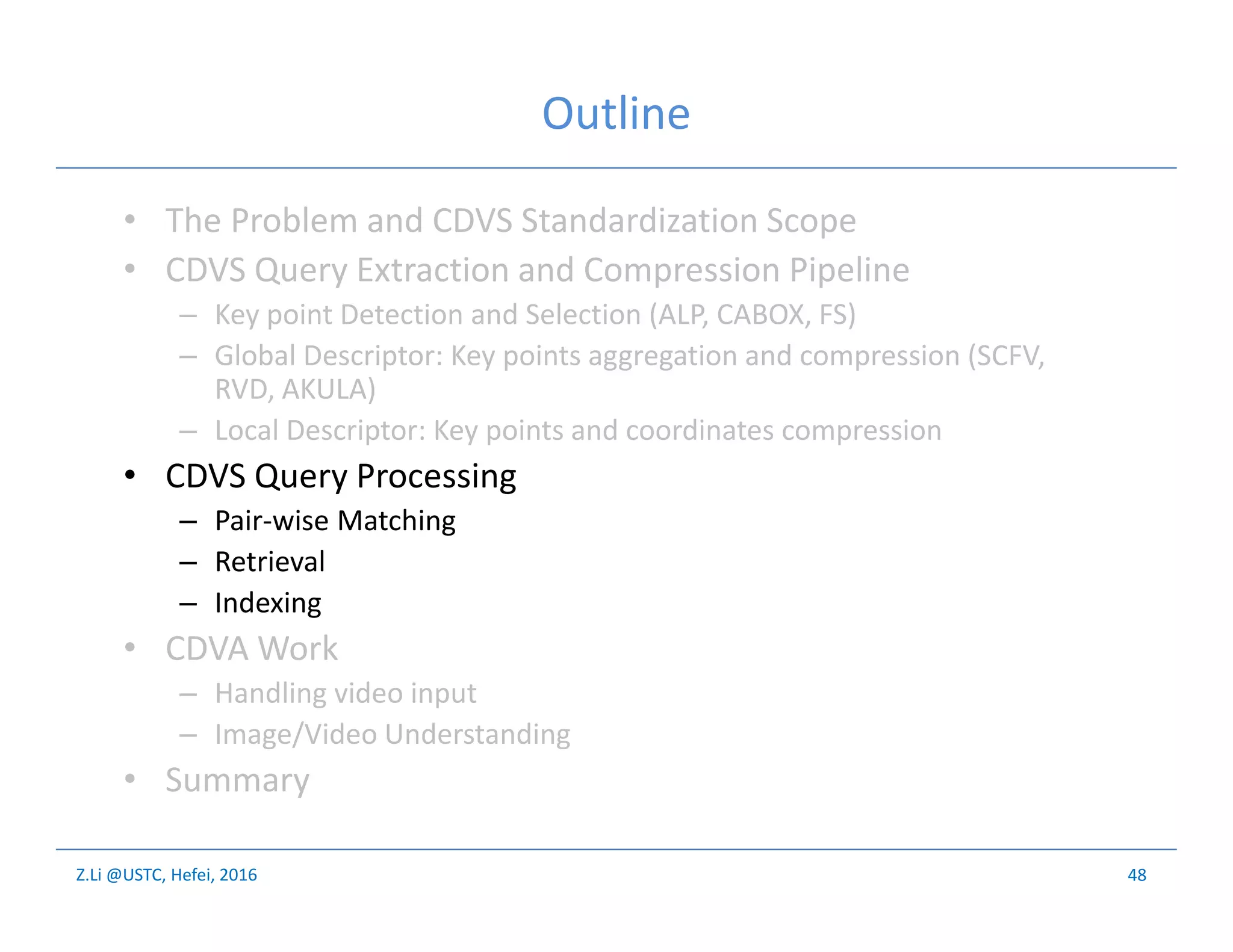 Z.Li @USTC, Hefei, 2016
Outline
• The Problem and CDVS Standardization Scope
• CDVS Query Extraction and Compression Pipeline
– Key point Detection and Selection (ALP, CABOX, FS)
– Global Descriptor: Key points aggregation and compression (SCFV,
RVD, AKULA)
– Local Descriptor: Key points and coordinates compression
• CDVS Query Processing
– Pair-wise Matching
– Retrieval
– Indexing
• CDVA Work
– Handling video input
– Image/Video Understanding
• Summary
48
 