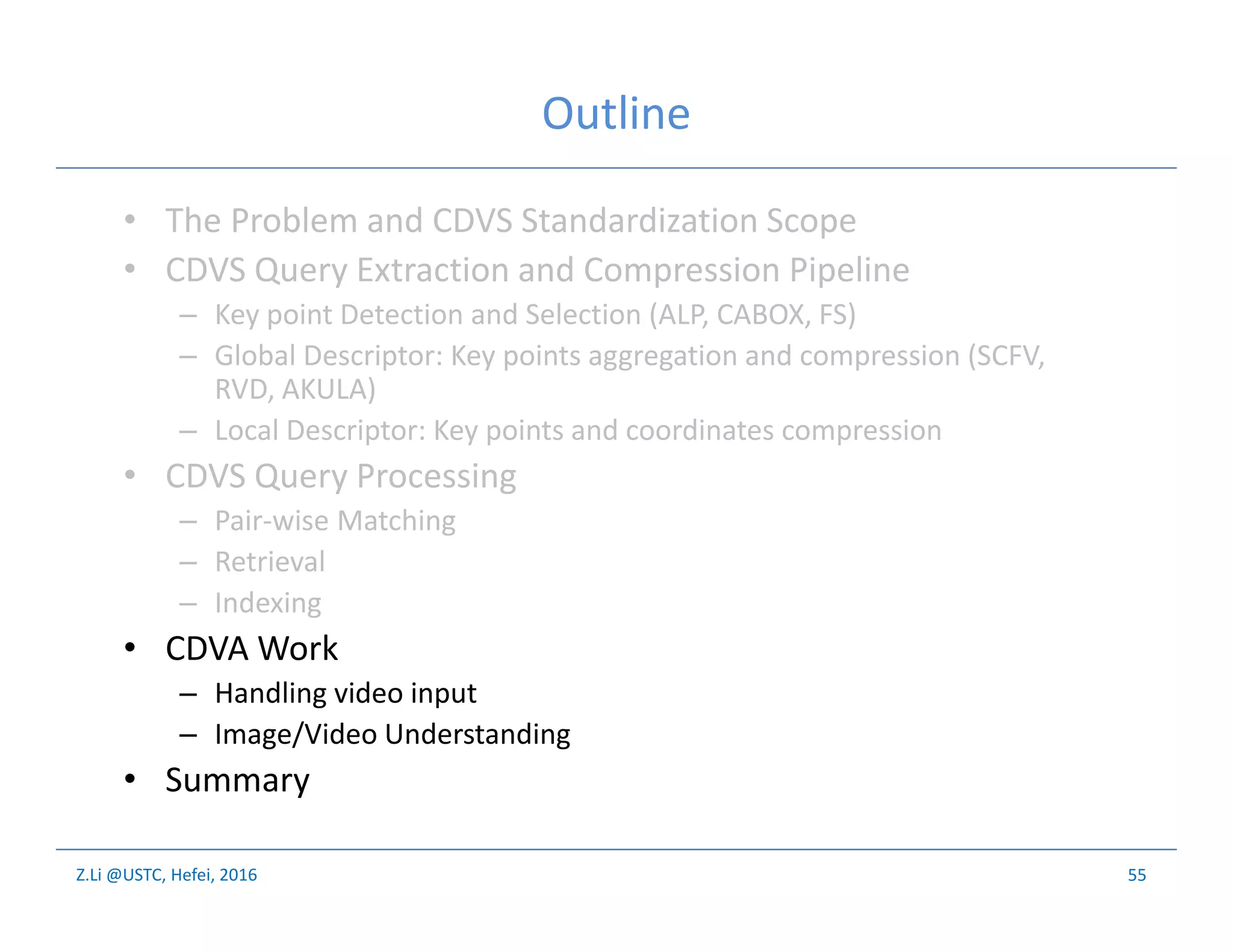 Z.Li @USTC, Hefei, 2016
Outline
• The Problem and CDVS Standardization Scope
• CDVS Query Extraction and Compression Pipeline
– Key point Detection and Selection (ALP, CABOX, FS)
– Global Descriptor: Key points aggregation and compression (SCFV,
RVD, AKULA)
– Local Descriptor: Key points and coordinates compression
• CDVS Query Processing
– Pair-wise Matching
– Retrieval
– Indexing
• CDVA Work
– Handling video input
– Image/Video Understanding
• Summary
55
 