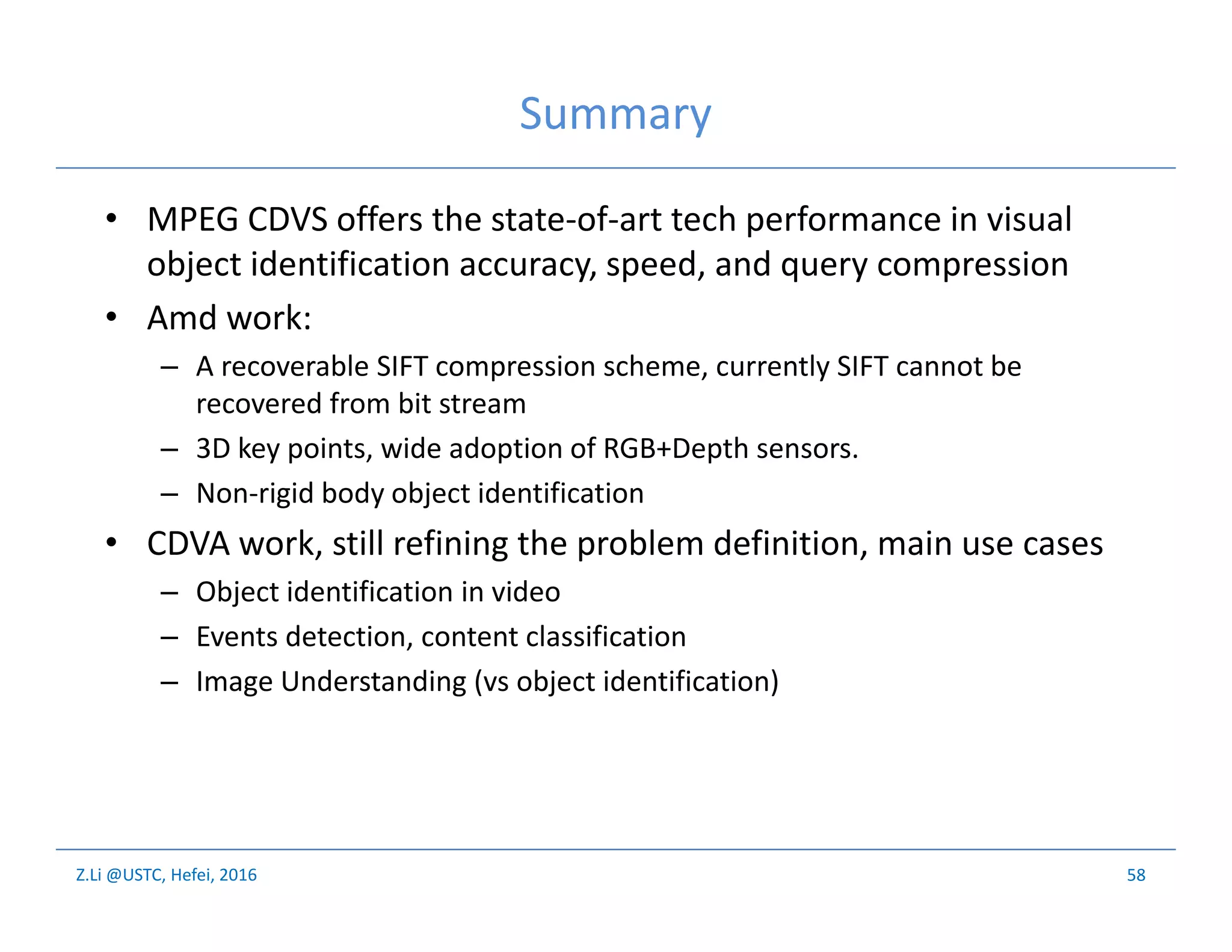 Z.Li @USTC, Hefei, 2016
Summary
• MPEG CDVS offers the state-of-art tech performance in visual
object identification accuracy, speed, and query compression
• Amd work:
– A recoverable SIFT compression scheme, currently SIFT cannot be
recovered from bit stream
– 3D key points, wide adoption of RGB+Depth sensors.
– Non-rigid body object identification
• CDVA work, still refining the problem definition, main use cases
– Object identification in video
– Events detection, content classification
– Image Understanding (vs object identification)
58
 