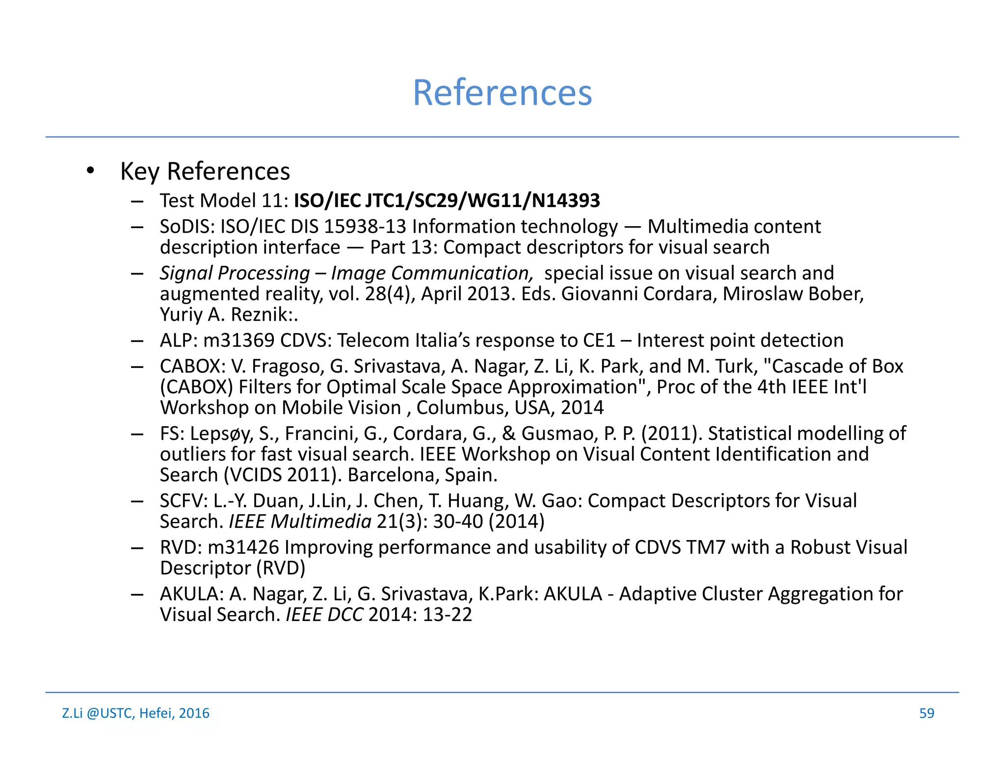 Z.Li @USTC, Hefei, 2016
References
• Key References
– Test Model 11: ISO/IEC JTC1/SC29/WG11/N14393
– SoDIS: ISO/IEC DIS 15938-13 Information technology — Multimedia content
description interface — Part 13: Compact descriptors for visual search
– Signal Processing – Image Communication, special issue on visual search and
augmented reality, vol. 28(4), April 2013. Eds. Giovanni Cordara, Miroslaw Bober,
Yuriy A. Reznik:.
– ALP: m31369 CDVS: Telecom Italia’s response to CE1 – Interest point detection
– CABOX: V. Fragoso, G. Srivastava, A. Nagar, Z. Li, K. Park, and M. Turk, "Cascade of Box
(CABOX) Filters for Optimal Scale Space Approximation", Proc of the 4th IEEE Int'l
Workshop on Mobile Vision , Columbus, USA, 2014
– FS: Lepsøy, S., Francini, G., Cordara, G., & Gusmao, P. P. (2011). Statistical modelling of
outliers for fast visual search. IEEE Workshop on Visual Content Identification and
Search (VCIDS 2011). Barcelona, Spain.
– SCFV: L.-Y. Duan, J.Lin, J. Chen, T. Huang, W. Gao: Compact Descriptors for Visual
Search. IEEE Multimedia 21(3): 30-40 (2014)
– RVD: m31426 Improving performance and usability of CDVS TM7 with a Robust Visual
Descriptor (RVD)
– AKULA: A. Nagar, Z. Li, G. Srivastava, K.Park: AKULA - Adaptive Cluster Aggregation for
Visual Search. IEEE DCC 2014: 13-22
59
 