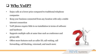  Why VoIP?
• Enjoy calls at a lower price compared to traditional telephone
companies
• Keep your business connected from any location with only a stable
internet connection
• VoIP phones require little to no installation in terms of software
and hardware
• Supports multiple calls at same time such as conference and
group calls
• Offers more features such as caller ID, call waiting, call
forwarding, call blocking, voicemail, and much more
 