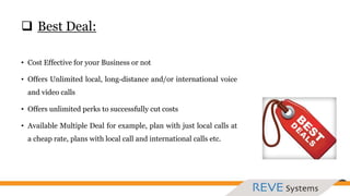  Best Deal:
• Cost Effective for your Business or not
• Offers Unlimited local, long-distance and/or international voice
and video calls
• Offers unlimited perks to successfully cut costs
• Available Multiple Deal for example, plan with just local calls at
a cheap rate, plans with local call and international calls etc.
 